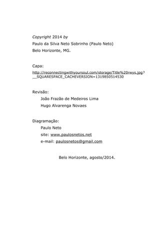 Copyright 2014 by
Paulo da Silva Neto Sobrinho (Paulo Neto)
Belo Horizonte, MG.
Capa:
http://reconnectingwithyoursoul.com/storage/Title%20rwys.jpg?
__SQUARESPACE_CACHEVERSION=1319850514530
Revisão:
João Frazão de Medeiros Lima
Hugo Alvarenga Novaes
Diagramação:
Paulo Neto
site: www.paulosnetos.net
e-mail: paulosnetos@gmail.com
Belo Horizonte, agosto/2014.
 