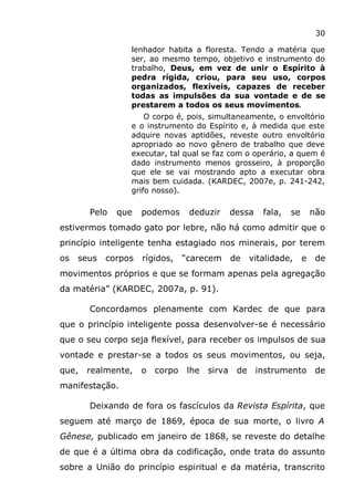30
lenhador habita a floresta. Tendo a matéria que
ser, ao mesmo tempo, objetivo e instrumento do
trabalho, Deus, em vez de unir o Espírito à
pedra rígida, criou, para seu uso, corpos
organizados, flexíveis, capazes de receber
todas as impulsões da sua vontade e de se
prestarem a todos os seus movimentos.
O corpo é, pois, simultaneamente, o envoltório
e o instrumento do Espírito e, à medida que este
adquire novas aptidões, reveste outro envoltório
apropriado ao novo gênero de trabalho que deve
executar, tal qual se faz com o operário, a quem é
dado instrumento menos grosseiro, à proporção
que ele se vai mostrando apto a executar obra
mais bem cuidada. (KARDEC, 2007e, p. 241-242,
grifo nosso).
Pelo que podemos deduzir dessa fala, se não
estivermos tomado gato por lebre, não há como admitir que o
princípio inteligente tenha estagiado nos minerais, por terem
os seus corpos rígidos, “carecem de vitalidade, e de
movimentos próprios e que se formam apenas pela agregação
da matéria” (KARDEC, 2007a, p. 91).
Concordamos plenamente com Kardec de que para
que o princípio inteligente possa desenvolver-se é necessário
que o seu corpo seja flexível, para receber os impulsos de sua
vontade e prestar-se a todos os seus movimentos, ou seja,
que, realmente, o corpo lhe sirva de instrumento de
manifestação.
Deixando de fora os fascículos da Revista Espírita, que
seguem até março de 1869, época de sua morte, o livro A
Gênese, publicado em janeiro de 1868, se reveste do detalhe
de que é a última obra da codificação, onde trata do assunto
sobre a União do princípio espiritual e da matéria, transcrito
 