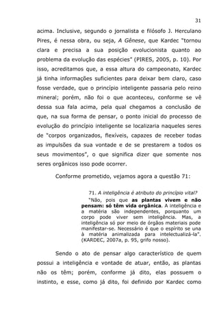 31
acima. Inclusive, segundo o jornalista e filósofo J. Herculano
Pires, é nessa obra, ou seja, A Gênese, que Kardec “tornou
clara e precisa a sua posição evolucionista quanto ao
problema da evolução das espécies” (PIRES, 2005, p. 10). Por
isso, acreditamos que, a essa altura do campeonato, Kardec
já tinha informações suficientes para deixar bem claro, caso
fosse verdade, que o princípio inteligente passaria pelo reino
mineral; porém, não foi o que aconteceu, conforme se vê
dessa sua fala acima, pela qual chegamos a conclusão de
que, na sua forma de pensar, o ponto inicial do processo de
evolução do princípio inteligente se localizaria naqueles seres
de “corpos organizados, flexíveis, capazes de receber todas
as impulsões da sua vontade e de se prestarem a todos os
seus movimentos”, o que significa dizer que somente nos
seres orgânicos isso pode ocorrer.
Conforme prometido, vejamos agora a questão 71:
71. A inteligência é atributo do princípio vital?
“Não, pois que as plantas vivem e não
pensam: só têm vida orgânica. A inteligência e
a matéria são independentes, porquanto um
corpo pode viver sem inteligência. Mas, a
inteligência só por meio de órgãos materiais pode
manifestar-se. Necessário é que o espírito se una
à matéria animalizada para intelectualizá-la”.
(KARDEC, 2007a, p. 95, grifo nosso).
Sendo o ato de pensar algo característico de quem
possui a inteligência e vontade de atuar, então, as plantas
não os têm; porém, conforme já dito, elas possuem o
instinto, e esse, como já dito, foi definido por Kardec como
 