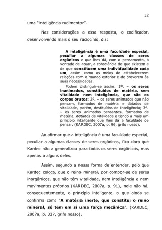 32
uma “inteligência rudimentar”.
Nas considerações a essa resposta, o codificador,
desenvolvendo mais o seu raciocínio, diz:
A inteligência é uma faculdade especial,
peculiar a algumas classes de seres
orgânicos e que lhes dá, com o pensamento, a
vontade de atuar, a consciência de que existem e
de que constituem uma individualidade cada
um, assim como os meios de estabelecerem
relações com o mundo exterior e de proverem às
suas necessidades.
Podem distinguir-se assim: 1º. – os seres
inanimados, constituídos de matéria, sem
vitalidade nem inteligência, que são os
corpos brutos; 2º. – os seres animados que não
pensam, formados de matéria e dotados de
vitalidade, porém, destituídos de inteligência; 3º.
– os seres animados pensantes, formados de
matéria, dotados de vitalidade e tendo a mais um
princípio inteligente que lhes dá a faculdade de
pensar. (KARDEC, 2007a, p. 96, grifo nosso).
Ao afirmar que a inteligência é uma faculdade especial,
peculiar a algumas classes de seres orgânicos, fica claro que
Kardec não a generalizou para todos os seres orgânicos, mas
apenas a alguns deles.
Assim, segundo a nossa forma de entender, pelo que
Kardec coloca, que o reino mineral, por compor-se de seres
inorgânicos, que não têm vitalidade, nem inteligência e nem
movimentos próprios (KARDEC, 2007a, p. 91), nele não há,
consequentemente, o princípio inteligente, o que ainda se
confirma com: “A matéria inerte, que constitui o reino
mineral, só tem em si uma força mecânica”. (KARDEC,
2007a, p. 327, grifo nosso).
 