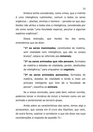 33
Embora tenha considerado, como vimos, que o instinto
é uma inteligência rudimentar, comum a todos os seres
orgânicos – plantas, animais e homens – percebe-se que aqui
Kardec não atribui a todos eles a inteligência, considerada por
ele como sendo “uma faculdade especial, peculiar a algumas
espécies orgânicas”.
Dessa distinção, que Kardec faz dos seres,
entendemos que ao dizer:
“1º os seres inanimados, constituídos de matéria,
sem vitalidade nem inteligência, que são os corpos
brutos”, estava se referindo aos minerais;
“2º os seres animados que não pensam, formados
de matéria e dotados de vitalidade, porém, destituídos
de inteligência,” para enquadrar os vegetais;
“3º os seres animados pensantes, formados de
matéria, dotados de vitalidade e tendo a mais um
princípio inteligente que lhes dá a faculdade de
pensar”, classifica os animais.
Se a nossa conclusão, para cada item, estiver correta,
podemos tomar a iniciativa de incluir o homem como um ser
animado e pertencendo ao terceiro grupo.
Ainda sobre as características dos seres, temos algo a
acrescentar, que consta em O Livro dos Espíritos, que vem,
de outra forma, explicar e corroborar o que ele disse nas suas
considerações à resposta da questão 71:
 