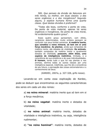 34
585. Que pensais da divisão da Natureza em
três reinos, ou melhor, em duas classes: a dos
seres orgânicos e a dos inorgânicos? Segundo
alguns, a espécie humana forma uma quarta
classe. Qual destas divisões é preferível?
“Todas são boas, conforme o ponto de vista.
Do ponto de vista material, apenas há seres
orgânicos e inorgânicos. Do ponto de vista moral,
há evidentemente quatro graus”.
Esses quatro graus apresentam, com efeito,
caracteres determinados, muito embora pareçam se
confundir nos seus limites extremos. A matéria inerte,
que constitui o reino mineral, só tem em si uma
força mecânica. As plantas, ainda que compostas de
matéria inerte, são dotadas de vitalidade. Os animais,
também compostos de matéria inerte e igualmente
dotados de vitalidade, possuem, além disso, uma
espécie de inteligência instintiva, limitada, e a
consciência de sua existência e de suas individualidades.
O homem, tendo tudo o que há nas plantas e nos
animais, domina todas as outras classes por uma
inteligência especial, indefinida, que lhe dá a consciência
do seu futuro, a percepção das coisas extramateriais e o
conhecimento de Deus.
(KARDEC, 2007a, p. 327-328, grifo nosso).
Levando-se em conta essa explicação de Kardec,
pode-se deduzir que encontramos as seguintes características
dos seres em cada um dos reinos:
a) no reino mineral: matéria inerte que só tem em si
a força mecânica;
b) no reino vegetal: matéria inerte e dotados de
vitalidade;
c) no reino animal: matéria inerte, dotados de
vitalidade e inteligência instintiva, ou seja, inteligência
rudimentar;
d) “no reino hominal”: matéria inerte, dotados de
 