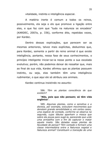 35
vitalidade, instinto e inteligência especial.
A matéria inerte é comum a todos os reinos,
possivelmente, ela seja o elo que promove a ligação entre
eles, e que faz com que “tudo na natureza se encadeia”
(KARDEC, 2007a, p. 336), conforme dito, repetidas vezes,
por Kardec.
Dentro dessas explicações, que parecem ser as
mesmas anteriores, talvez mais explícitas, deduzimos que,
para Kardec, somente a partir do reino animal é que existe
inteligência, portanto, nessa fase de seus conhecimentos, o
princípio inteligente iniciar-se-ia nesse ponto a sua escalada
evolutiva; porém, não podemos deixar de ressaltar que, mais
ao final de sua vida, Kardec afirmou que as plantas possuem
instinto, ou seja, elas também têm uma inteligência
rudimentar, o que aqui ele só atribuiu aos animais.
Kardec continua insistindo no assunto:
586. Têm as plantas consciência de que
existem?
“Não, pois que não pensam; só têm vida
orgânica”.
589. Algumas plantas, como a sensitiva e a
dioneia, por exemplo, executam movimentos que
denotam grande sensibilidade e, em certos casos,
uma espécie de vontade, conforme se observa na
segunda, cujos lóbulos apanham a mosca que
sobre ela pousa para sugá-la, parecendo que urde
uma armadilha com o fim de capturar e matar
aquele inseto. São dotadas essas plantas da
faculdade de pensar? Têm vontade e formam uma
classe intermediária entre a Natureza vegetal e
Natureza animal? Constituem a transição de uma
 
