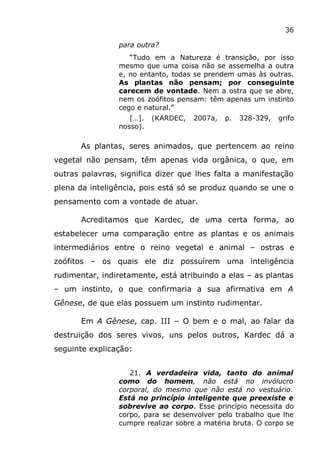 36
para outra?
“Tudo em a Natureza é transição, por isso
mesmo que uma coisa não se assemelha a outra
e, no entanto, todas se prendem umas às outras.
As plantas não pensam; por conseguinte
carecem de vontade. Nem a ostra que se abre,
nem os zoófitos pensam: têm apenas um instinto
cego e natural.”
[…]. (KARDEC, 2007a, p. 328-329, grifo
nosso).
As plantas, seres animados, que pertencem ao reino
vegetal não pensam, têm apenas vida orgânica, o que, em
outras palavras, significa dizer que lhes falta a manifestação
plena da inteligência, pois está só se produz quando se une o
pensamento com a vontade de atuar.
Acreditamos que Kardec, de uma certa forma, ao
estabelecer uma comparação entre as plantas e os animais
intermediários entre o reino vegetal e animal – ostras e
zoófitos – os quais ele diz possuírem uma inteligência
rudimentar, indiretamente, está atribuindo a elas – as plantas
– um instinto, o que confirmaria a sua afirmativa em A
Gênese, de que elas possuem um instinto rudimentar.
Em A Gênese, cap. III – O bem e o mal, ao falar da
destruição dos seres vivos, uns pelos outros, Kardec dá a
seguinte explicação:
21. A verdadeira vida, tanto do animal
como do homem, não está no invólucro
corporal, do mesmo que não está no vestuário.
Está no princípio inteligente que preexiste e
sobrevive ao corpo. Esse princípio necessita do
corpo, para se desenvolver pelo trabalho que lhe
cumpre realizar sobre a matéria bruta. O corpo se
 
