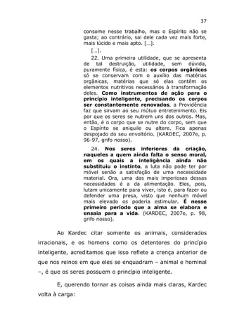37
consome nesse trabalho, mas o Espírito não se
gasta; ao contrário, sai dele cada vez mais forte,
mais lúcido e mais apto. […].
[…].
22. Uma primeira utilidade, que se apresenta
de tal destruição, utilidade, sem dúvida,
puramente física, é esta: os corpos orgânicos
só se conservam com o auxílio das matérias
orgânicas, matérias que só elas contêm os
elementos nutritivos necessários à transformação
deles. Como instrumentos de ação para o
princípio inteligente, precisando os corpos
ser constantemente renovados, a Providência
faz que sirvam ao seu mútuo entretenimento. Eis
por que os seres se nutrem uns dos outros. Mas,
então, é o corpo que se nutre do corpo, sem que
o Espírito se aniquile ou altere. Fica apenas
despojado do seu envoltório. (KARDEC, 2007e, p.
96-97, grifo nosso).
24. Nos seres inferiores da criação,
naqueles a quem ainda falta o senso moral,
em os quais a inteligência ainda não
substituiu o instinto, a luta não pode ter por
móvel senão a satisfação de uma necessidade
material. Ora, uma das mais imperiosas dessas
necessidades é a da alimentação. Eles, pois,
lutam unicamente para viver, isto é, para fazer ou
defender uma presa, visto que nenhum móvel
mais elevado os poderia estimular. É nesse
primeiro período que a alma se elabora e
ensaia para a vida. (KARDEC, 2007e, p. 98,
grifo nosso).
Ao Kardec citar somente os animais, considerados
irracionais, e os homens como os detentores do princípio
inteligente, acreditamos que isso reflete a crença anterior de
que nos reinos em que eles se enquadram – animal e hominal
–, é que os seres possuem o princípio inteligente.
E, querendo tornar as coisas ainda mais claras, Kardec
volta à carga:
 