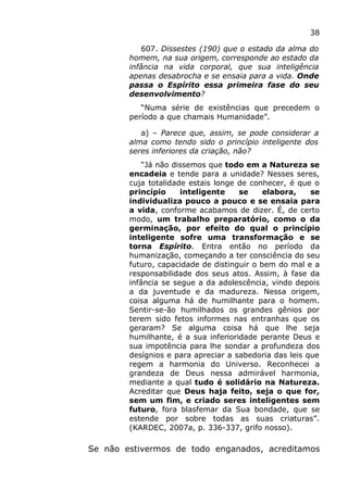 38
607. Dissestes (190) que o estado da alma do
homem, na sua origem, corresponde ao estado da
infância na vida corporal, que sua inteligência
apenas desabrocha e se ensaia para a vida. Onde
passa o Espírito essa primeira fase do seu
desenvolvimento?
“Numa série de existências que precedem o
período a que chamais Humanidade”.
a) – Parece que, assim, se pode considerar a
alma como tendo sido o princípio inteligente dos
seres inferiores da criação, não?
“Já não dissemos que todo em a Natureza se
encadeia e tende para a unidade? Nesses seres,
cuja totalidade estais longe de conhecer, é que o
princípio inteligente se elabora, se
individualiza pouco a pouco e se ensaia para
a vida, conforme acabamos de dizer. É, de certo
modo, um trabalho preparatório, como o da
germinação, por efeito do qual o princípio
inteligente sofre uma transformação e se
torna Espírito. Entra então no período da
humanização, começando a ter consciência do seu
futuro, capacidade de distinguir o bem do mal e a
responsabilidade dos seus atos. Assim, à fase da
infância se segue a da adolescência, vindo depois
a da juventude e da madureza. Nessa origem,
coisa alguma há de humilhante para o homem.
Sentir-se-ão humilhados os grandes gênios por
terem sido fetos informes nas entranhas que os
geraram? Se alguma coisa há que lhe seja
humilhante, é a sua inferioridade perante Deus e
sua impotência para lhe sondar a profundeza dos
desígnios e para apreciar a sabedoria das leis que
regem a harmonia do Universo. Reconhecei a
grandeza de Deus nessa admirável harmonia,
mediante a qual tudo é solidário na Natureza.
Acreditar que Deus haja feito, seja o que for,
sem um fim, e criado seres inteligentes sem
futuro, fora blasfemar da Sua bondade, que se
estende por sobre todas as suas criaturas”.
(KARDEC, 2007a, p. 336-337, grifo nosso).
Se não estivermos de todo enganados, acreditamos
 