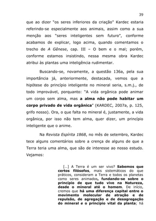 39
que ao dizer “os seres inferiores da criação” Kardec estaria
referindo-se especialmente aos animais, assim como a sua
menção aos “seres inteligentes sem futuro”, conforme
acabamos de explicar, logo acima, quando comentamos o
trecho de A Gênese, cap. III – O bem e o mal; porém,
conforme estamos insistindo, nessa mesma obra Kardec
atribui às plantas uma inteligência rudimentar.
Buscando-se, novamente, a questão 136a, pela sua
importância já, anteriormente, destacada, vemos que a
hipótese do princípio inteligente no mineral seria, s.m.j., de
todo improvável, porquanto: “A vida orgânica pode animar
um corpo sem alma, mas a alma não pode habitar um
corpo privado de vida orgânica” (KARDEC, 2007a, p. 125,
grifo nosso). Ora, o que falta no mineral é, justamente, a vida
orgânica, por isso não tem alma, quer dizer, um princípio
inteligente que o anime.
Na Revista Espírita 1868, no mês de setembro, Kardec
tece alguns comentários sobre a crença de alguns de que a
Terra teria uma alma, que são de interesse ao nosso estudo.
Vejamos:
[…] A Terra é um ser vivo? Sabemos que
certos filósofos, mais sistemáticos do que
práticos, consideram a Terra e todos os planetas
como seres animados, fundando-se sobre o
princípio de que tudo vive na Natureza,
desde o mineral até o homem. De início,
cremos que há uma diferença capital entre o
movimento molecular de atração e de
repulsão, de agregação e de desagregação
do mineral e o princípio vital da planta; há
 