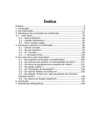 Índice
Prefácio....................................................................................5
1. Introdução............................................................................8
2. Na Codificação.....................................................................11
3. Estudiosos dos primórdios da Codificação................................79
3.1 – León Denis.....................................................................79
3.2 – Gabriel Delanne..........................................................84
3.3 – Camille Flammarion.....................................................93
3.4 – Oliver Joseph Lodge....................................................94
4. Estudiosos ulteriores à Codificação.........................................96
4.1 – Cairbar Schutel...........................................................96
4.2 – Durval Ciamponi.........................................................97
4.3 – Dr. Ary Alex...............................................................98
4.4 – J. Herculano Pires......................................................105
5. De onde teria vindo essa ideia?............................................109
5.1 – Dos Espíritos envolvidos na Codificação?......................109
5.2 – De culturas que aceitam a transmigração da alma?.......114
5.3 – Da teoria do pampsiquismo proposta por Geley?...........116
5.4 – Da escola sufista?.....................................................119
5.5 – Da “Revelação da Revelação”?....................................120
5.6 – Do espírito Adelino da Fontoura?.................................128
5.7 – Da coleção “André Luiz” pela psicografia de Francisco
Cândido Xavier?................................................................128
5.8 – De Joanna de Ângelis (espírito)?.................................139
6. Conclusão.........................................................................141
7. Referências bibliográficas....................................................146
 