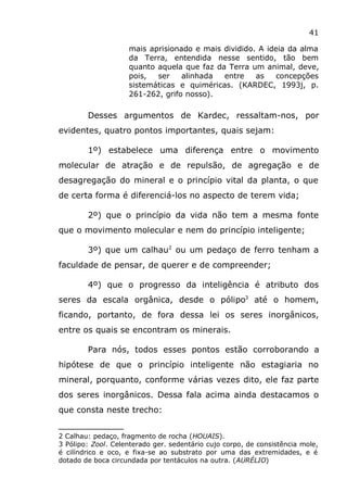 41
mais aprisionado e mais dividido. A ideia da alma
da Terra, entendida nesse sentido, tão bem
quanto aquela que faz da Terra um animal, deve,
pois, ser alinhada entre as concepções
sistemáticas e quiméricas. (KARDEC, 1993j, p.
261-262, grifo nosso).
Desses argumentos de Kardec, ressaltam-nos, por
evidentes, quatro pontos importantes, quais sejam:
1º) estabelece uma diferença entre o movimento
molecular de atração e de repulsão, de agregação e de
desagregação do mineral e o princípio vital da planta, o que
de certa forma é diferenciá-los no aspecto de terem vida;
2º) que o princípio da vida não tem a mesma fonte
que o movimento molecular e nem do princípio inteligente;
3º) que um calhau2
ou um pedaço de ferro tenham a
faculdade de pensar, de querer e de compreender;
4º) que o progresso da inteligência é atributo dos
seres da escala orgânica, desde o pólipo3
até o homem,
ficando, portanto, de fora dessa lei os seres inorgânicos,
entre os quais se encontram os minerais.
Para nós, todos esses pontos estão corroborando a
hipótese de que o princípio inteligente não estagiaria no
mineral, porquanto, conforme várias vezes dito, ele faz parte
dos seres inorgânicos. Dessa fala acima ainda destacamos o
que consta neste trecho:
2 Calhau: pedaço, fragmento de rocha (HOUAIS).
3 Pólipo: Zool. Celenterado ger. sedentário cujo corpo, de consistência mole,
é cilíndrico e oco, e fixa-se ao substrato por uma das extremidades, e é
dotado de boca circundada por tentáculos na outra. (AURÉLIO)
 