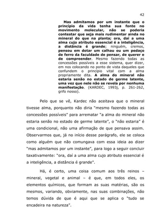 42
Mas admitamos por um instante que o
princípio da vida tenha sua fonte no
movimento molecular, não se poderia
contestar que seja mais rudimentar ainda no
mineral do que na planta; ora, daí a uma
alma cujo atributo essencial é a inteligência,
a distância é grande; ninguém, cremos,
pensou em dotar um calhau ou um pedaço
de ferro da faculdade de pensar, de querer e
de compreender. Mesmo fazendo todas as
concessões possíveis a esse sistema, quer dizer,
em nos colocando no ponto de vista daqueles que
confundem o princípio vital com a alma
propriamente dita. A alma do mineral não
estaria senão no estado de germe latente,
uma vez que nele não se revela por nenhuma
manifestação. (KARDEC, 1993j, p. 261-262,
grifo nosso).
Pelo que se vê, Kardec não aceitava que o mineral
tivesse alma, porquanto não diria “mesmo fazendo todas as
concessões possíveis” para arrematar “a alma do mineral não
estaria senão no estado de germe latente”, o “não estaria” é
uma condicional, não uma afirmação de que pensava assim.
Observarmos que, já no início desse parágrafo, ele se coloca
como alguém que não comungava com essa ideia ao dizer
“mas admitamos por um instante”, para logo a seguir concluir
taxativamente: “ora, daí a uma alma cujo atributo essencial é
a inteligência, a distância é grande”.
Há, é certo, uma coisa comum aos três reinos –
mineral, vegetal e animal – é que, em todos eles, os
elementos químicos, que formam as suas matérias, são os
mesmos, variando, obviamente, nas suas combinações, não
temos dúvida de que é aqui que se aplica o “tudo se
encadeira na natureza”.
 