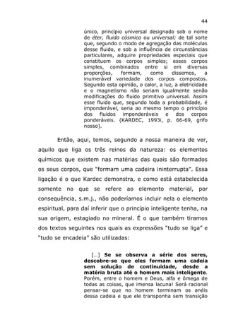 44
único, princípio universal designado sob o nome
de éter, fluido cósmico ou universal; de tal sorte
que, segundo o modo de agregação das moléculas
desse fluido, e sob a influência de circunstâncias
particulares, adquire propriedades especiais que
constituem os corpos simples; esses corpos
simples, combinados entre si em diversas
proporções, formam, como dissemos, a
inumerável variedade dos corpos compostos.
Segundo esta opinião, o calor, a luz, a eletricidade
e o magnetismo não seriam igualmente senão
modificações do fluido primitivo universal. Assim
esse fluido que, segundo toda a probabilidade, é
imponderável, seria ao mesmo tempo o princípio
dos fluidos imponderáveis e dos corpos
ponderáveis. (KARDEC, 1993i, p. 66-69, grifo
nosso).
Então, aqui, temos, segundo a nossa maneira de ver,
aquilo que liga os três reinos da natureza: os elementos
químicos que existem nas matérias das quais são formados
os seus corpos, que “formam uma cadeira ininterrupta”. Essa
ligação é o que Kardec demonstra, e como está estabelecida
somente no que se refere ao elemento material, por
consequência, s.m.j., não poderíamos incluir nela o elemento
espiritual, para daí inferir que o princípio inteligente tenha, na
sua origem, estagiado no mineral. É o que também tiramos
dos textos seguintes nos quais as expressões “tudo se liga” e
“tudo se encadeia” são utilizadas:
[…] Se se observa a série dos seres,
descobre-se que eles formam uma cadeia
sem solução de continuidade, desde a
matéria bruta até o homem mais inteligente.
Porém, entre o homem e Deus, alfa e ômega de
todas as coisas, que imensa lacuna! Será racional
pensar-se que no homem terminam os anéis
dessa cadeia e que ele transponha sem transição
 