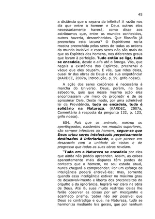 45
a distância que o separa do infinito? A razão nos
diz que entre o homem e Deus outros elos
necessariamente haverá, como disse aos
astrônomos que, entre os mundos conhecidos,
outros haveria, desconhecidos. Que filosofia já
preencheu esta lacuna? O Espiritismo no-la
mostra preenchida pelos seres de todas as ordens
do mundo invisível e estes seres não são mais do
que os Espíritos dos homens, nos diferentes graus
que levam à perfeição. Tudo então se liga, tudo
se encadeia, desde o alfa até o ômega. Vós, que
negais a existência dos Espíritos, preenchei o
vácuo que eles ocupam. E vós, que rides deles,
ousai rir das obras de Deus e da sua onipotência!
(KARDEC, 2007a, Introdução, p. 59, grifo nosso).
A ação dos seres corpóreos é necessária à
marcha do Universo. Deus, porém, na Sua
sabedoria, quis que nessa mesma ação eles
encontrassem um meio de progredir e de se
aproximar Dele. Deste modo, por uma admirável
lei da Providência, tudo se encadeia, tudo é
solidário na Natureza. (KARDEC, 2007a,
Comentário à resposta da pergunta 132, p. 123,
grifo nosso).
604. Pois que os animais, mesmo os
aperfeiçoados, existentes nos mundos superiores,
são sempre inferiores ao homem, segue-se que
Deus criou seres intelectuais perpetuamente
destinados à inferioridade, o que parece em
desacordo com a unidade de vistas e de
progresso que todas as suas obras revelam.
“Tudo em a Natureza se encadeia por elos
que ainda não podeis apreender. Assim, as coisas
aparentemente mais díspares têm pontos de
contacto que o homem, no seu estado atual,
nunca chegará a compreender. Por um esforço da
inteligência poderá entrevê-los; mas, somente
quando essa inteligência estiver no máximo grau
de desenvolvimento e liberta dos preconceitos do
orgulho e da ignorância, logrará ver claro na obra
de Deus. Até lá, suas muito restritas ideias lhe
farão observar as coisas por um mesquinho e
acanhado prisma. Sabei não ser possível que
Deus se contradiga e que, na Natureza, tudo se
harmoniza mediante leis gerais, que por nenhum
 