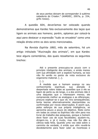 46
de seus pontos deixam de corresponder à sublime
sabedoria do Criador.” (KARDEC, 2007a, p. 334,
grifo nosso).
A questão 604, deveríamos ter colocado quando
demonstramos que Kardec fala exclusivamente dos laços que
ligam os animais aos homens; porém, optamos por colocá-la
aqui para destacar a expressão “tudo se encadeia” como uma
relação direta entre os dois seres mencionados.
Na Revista Espírita 1865, mês de setembro, há um
artigo intitulado “Alucinação dos animais”, em que Kardec
tece alguns comentários, dos quais ressaltamos os seguintes
trechos:
Até o presente preocupou-se pouco com o
princípio inteligente dos animais, e ainda menos
com sua afinidade com a espécie humana, se isso
não foi senão no ponto de vista exclusivo do
organismo material. […].
[…].
À medida que o homem avança no seu
conhecimento espiritual, sua atenção é
despertada sobre todas as questões que a ele se
ligam de perto ou de longe, e a dos animais não é
uma daquelas que o interessam menos; ele
compreende melhor as analogias e as diferenças;
procura explicar-se o que vê; tira consequências;
tenta teorias alternativamente desmentidas ou
confirmadas por novas observações. É assim que,
pelos esforços de sua própria inteligência, se
aproxima pouco a pouco do objetivo. Nisto como
em todas as coisas os Espíritos não vêm para nos
livrar do trabalho das pesquisas, porque o homem
deve fazer uso de suas faculdades; ajudam-no,
dirigem-no, e já é muito, mas não lhe dão a
ciência toda feita. Quando uma vez está sobre o
caminho da verdade, é então que vêm revelá-la
decididamente para fazer calar as incertezas e
 