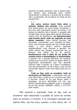 47
aniquilar os falsos sistemas; mas à espera disto,
seu espírito está preparado para melhor
compreender e aceitá-la, e quando ela se mostra,
não o surpreende; ela já estava no fundo de seu
pensamento.
[…].
Um outro motivo havia feito adiar a
solução relativa aos animais. Essa questão
toca preconceitos há muito tempo enraizados e
que teria sido imprudente chocar de frente, e foi
porque os Espíritos não o fizeram. A questão está
iniciada hoje; ela se agita sobre pontos diferentes,
mesmo fora do Espiritismo; os desencarnados
nela tomam parte cada um segundo as suas
ideias pessoais; essas teorias diversas são
discutidas, examinadas; uma multidão de fatos,
como, por exemplo, aquele que fez o objeto deste
artigo, e que teriam outrora passados
desapercebidos, hoje chamam a atenção, em
razão mesmo dos estudos preliminares que se
fizeram; sem adotar tal ou tal opinião,
familiariza-se com a ideia de um ponto de
contato entre a animalidade e a humanidade,
e quando vier a solução definitiva, em qualquer
sentido que ela ocorra, deverá se apoiar sobre os
argumentos peremptórios que não deixarão
nenhum lugar à dúvida; se a ideia é verdadeira,
terá sido pressentida; se ela é falsa, é que se terá
encontrado alguma coisa mais lógica para pôr no
lugar.
Tudo se liga, tudo se encadeia, tudo se
harmoniza na Natureza; o Espiritismo veio dar
uma ideia-mãe, e pode-se ver o quanto esta ideia
é fecunda. Diante da luz que lançou sobre a
psicologia, ter-se-ia dificuldade em crer que
tantas considerações pudessem surgir a propósito
de um cão raivoso. (KARDEC, 2000c, p. 272-275,
grifo nosso).
Pelo contexto a expressão “tudo se liga, tudo se
encadeira” está relacionada à questão do ponto de contato
entre os animais e o homem. E na mensagem assinada pelo
espírito Moki, isso fica claro, quando, a certa altura, diz: “O
 