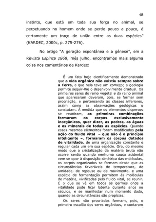 48
instinto, que está em toda sua força no animal, se
perpetuando no homem onde se perde pouco a pouco, é
certamente um traço de união entre as duas espécies”
(KARDEC, 2000c, p. 275-276).
No artigo “A geração espontânea e a gênese”, em a
Revista Espirita 1868, mês julho, encontramos mais alguma
coisa nos comentários de Kardec:
É um fato hoje cientificamente demonstrado
que a vida orgânica não existiu sempre sobre
a Terra, e que nela teve um começo; a geologia
permite seguir-lhe o desenvolvimento gradual. Os
primeiros seres do reino vegetal e do reino animal
que apareceram deveram, pois, se formar sem
procriação, e pertencendo às classes inferiores,
assim como as observações geológicas o
constatam. À medida que os elementos dispersos
se reuniram, as primeiras combinações
formaram os corpos exclusivamente
inorgânicos, quer dizer, as pedras, as águas
e os minerais de todas as espécies. Quando
esses mesmos elementos foram modificados pela
ação do fluido vital – que não é o princípio
inteligente –, formaram os corpos dotados
de vitalidade, de uma organização constante e
regular cada um em sua espécie. Ora, do mesmo
modo que a cristalização da matéria bruta não
ocorre senão quando nenhuma causa acidental
vem se opor à disposição simétrica das moléculas,
os corpos organizados se formam desde que as
circunstâncias favoráveis de temperatura, de
umidade, de repouso ou de movimento, e uma
espécie de fermentação permitem às moléculas
de matéria, vivificadas pelo fluido vital, se reunir.
É o que se vê em todos os germes onde a
vitalidade pode ficar latente durante anos ou
séculos, e se manifestar num momento dado,
quando as circunstâncias são propícias.
Os seres não procriados formam, pois, o
primeiro escalão dos seres orgânicos, e contaram
 