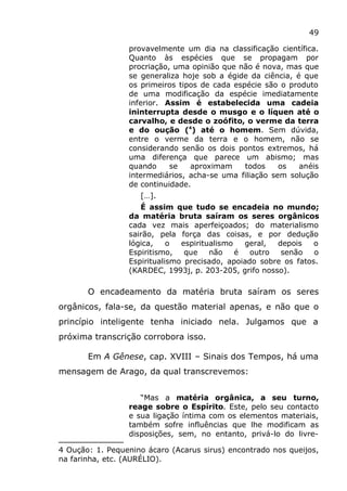 49
provavelmente um dia na classificação científica.
Quanto às espécies que se propagam por
procriação, uma opinião que não é nova, mas que
se generaliza hoje sob a égide da ciência, é que
os primeiros tipos de cada espécie são o produto
de uma modificação da espécie imediatamente
inferior. Assim é estabelecida uma cadeia
ininterrupta desde o musgo e o líquen até o
carvalho, e desde o zoófito, o verme da terra
e do oução (4
) até o homem. Sem dúvida,
entre o verme da terra e o homem, não se
considerando senão os dois pontos extremos, há
uma diferença que parece um abismo; mas
quando se aproximam todos os anéis
intermediários, acha-se uma filiação sem solução
de continuidade.
[…].
É assim que tudo se encadeia no mundo;
da matéria bruta saíram os seres orgânicos
cada vez mais aperfeiçoados; do materialismo
sairão, pela força das coisas, e por dedução
lógica, o espiritualismo geral, depois o
Espiritismo, que não é outro senão o
Espiritualismo precisado, apoiado sobre os fatos.
(KARDEC, 1993j, p. 203-205, grifo nosso).
O encadeamento da matéria bruta saíram os seres
orgânicos, fala-se, da questão material apenas, e não que o
princípio inteligente tenha iniciado nela. Julgamos que a
próxima transcrição corrobora isso.
Em A Gênese, cap. XVIII – Sinais dos Tempos, há uma
mensagem de Arago, da qual transcrevemos:
“Mas a matéria orgânica, a seu turno,
reage sobre o Espírito. Este, pelo seu contacto
e sua ligação íntima com os elementos materiais,
também sofre influências que lhe modificam as
disposições, sem, no entanto, privá-lo do livre-
4 Oução: 1. Pequenino ácaro (Acarus sirus) encontrado nos queijos,
na farinha, etc. (AURÉLIO).
 