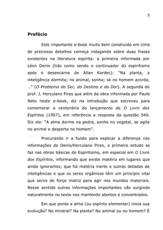 5
Prefácio
Este importante e-book muito bem construído em cima
de preciosos detalhes começa indagando sobre duas frases
existentes na literatura espírita: a primeira informada por
Léon Denis (tido como sendo o continuador do espiritismo
após o desencarne de Allan Kardec): “Na planta, a
inteligência dormita; no animal, sonha; só no homem acorda,
…” (O Problema do Ser, do Destino e da Dor). A segunda do
prof. J. Herculano Pires que além da obra informada por Paulo
Neto neste e-book, diz na introdução que escreveu para
comemorar o centenário do lançamento de O Livro dos
Espíritos (1957), em referência a resposta da questão 540.
Diz ele: “A alma dorme na pedra, sonha no vegetal, se agita
no animal e desperta no homem”.
Procurando ir a fundo para explicar a diferença nas
informações de Denis/Herculano Pires, o primeiro estudo se
faz nas obras básicas do Espiritismo, em especial em O Livro
dos Espíritos, informando que existe matéria em lugares que
ainda ignoramos; que há matéria inerte e outras dotadas de
inteligências e que os seres orgânicos têm um princípio vital
que serve de força motriz para agir nos mundos materiais.
Nesse sentido outras informações importantes vão surgindo
naturalmente no texto nos mantendo atentos e concentrados.
Em que ponto a alma (ou espírito elementar) inicia sua
evolução? No mineral? Na planta? No animal ou no homem? É
 
