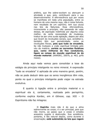 50
arbítrio, que lhe sobre-excitam ou atenuam a
atividade e que, pois, contribuem para o seu
desenvolvimento. A efervescência que por vezes
se manifesta em toda uma população, entre os
homens de uma mesma raça, não é coisa fortuita,
nem resultado de um capricho; tem sua causa
nas leis da Natureza. Essa efervescência,
inconsciente a princípio, não passando de vago
desejo, de aspiração indefinida por alguma coisa
melhor, de certa necessidade de mudança,
traduz-se por uma surda agitação, depois por atos
que levam às revoluções sociais, que, acreditai-o,
também têm sua periodicidade, como as
revoluções físicas, pois que tudo se encadeia.
Se não tivésseis a visão espiritual limitada pelo
véu da matéria, veríeis as correntes fluídicas
que, como milhares de fios condutores,
ligam as coisas do mundo espiritual às do
mundo material. (KARDEC, 2007e, p. 463, grifo
nosso).
Ainda aqui nada vemos para consolidar a tese do
estágio do princípio inteligente no reino mineral. A expressão
“tudo se encadeia” é aplicada de uma maneira geral, porém,
não se pode deduzir dela que os seres inorgânicos têm vida,
ponto no qual o princípio inteligente pode viajar na estrada
evolutiva.
E quanto à ligação entre o princípio material e o
espiritual ela é, certamente, realizada pelo perispírito,
conforme explica Kardec, em A Gênese, cap. XIII – O
Espiritismo não faz milagres:
O Espírito mais não é do que a alma
sobrevivente ao corpo; é o ser principal, pois que
não morre, ao passo que o corpo é simples
acessório sujeito à destruição. Sua existência,
portanto, é tão natural depois, como durante a
encarnação; está submetido às leis que regem
 