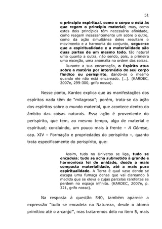51
o princípio espiritual, como o corpo o está às
que regem o princípio material; mas, como
estes dois princípios têm necessária afinidade,
como reagem incessantemente um sobre o outro,
como da ação simultânea deles resultam o
movimento e a harmonia do conjunto, segue-se
que a espiritualidade e a materialidade são
duas partes de um mesmo todo, tão natural
uma quanto a outra, não sendo, pois, a primeira
uma exceção, uma anomalia na ordem das coisas.
Durante a sua encarnação, o Espírito atua
sobre a matéria por intermédio do seu corpo
fluídico ou perispírito, dando-se o mesmo
quando ele não está encarnado. […]. (KARDEC,
2007e, 299-300, grifo nosso).
Nesse ponto, Kardec explica que as manifestações dos
espíritos nada têm de “milagroso”; porém, trata-se da ação
dos espíritos sobre o mundo material, que acontece dentro do
âmbito das coisas naturais. Essa ação é proveniente do
perispírito, que tem, ao mesmo tempo, algo de material e
espiritual; concluindo, um pouco mais à frente – A Gênese,
cap. XIV – Formação e propriedades do perispírito –, quanto
trata especificamente do perispírito, que:
Assim, tudo no Universo se liga, tudo se
encadeia; tudo se acha submetido à grande e
harmoniosa lei de unidade, desde a mais
compacta materialidade, até a mais pura
espiritualidade. A Terra é qual vaso donde se
escapa uma fumaça densa que vai clareando à
medida que se eleva e cujas parcelas rarefeitas se
perdem no espaço infinito. (KARDEC, 2007e, p.
321, grifo nosso).
Na resposta à questão 540, também aparece a
expressão “tudo se encadeia na Natureza, desde o átomo
primitivo até o arcanjo”, mas trataremos dela no item 5, mais
 