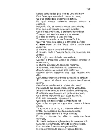 53
Sereis confundidos pela voz de uma mulher?
Este Deus, que quereis do Universo banir,
Ou que pretendeis loucamente definir.
Do qual vossos sistemas querem sondar a
essência,
Malgrado vós, se revela a vossa consciência;
E tal que, entregando-se a sutis debates;
Ousa o negar tão alto, o proclama tão baixo!
Tudo por sua vontade nasce e se renova:
É a base suprema; a vida eterna;
Tudo repousa nele: a matéria e o Espírito;
Que vos retire seu sopro e o Universo perece;
O ateu disse um dia "Deus não é senão uma
quimera;
E, filha do acaso, a vida é efêmera,
O mundo, onde o homem fraco, em nascendo, foi
jogado,
Está regido pelas leis da necessidade.
Quando o trespasse apaga os nossos sentidos e
nossa alma,
O abismo do nada de novo nos reclama;
A Natureza, imutável em seu curso eterno,
Recolhe nossos restos no seio maternal.
Usamos curtos instantes que seus favores nos
dão;
Que nossas frontes radiosas de rosas se coroem;
Só o prazer é Deus; em nossos barulhentos
festins,
Desafiamos a cólera dos móveis destinos!"
Mas quando tua consciência, íntima vingadora,
Insensato! te censura uma culpável embriaguez,
O indigente repelido por um gesto desumano,
Ou o crime impune do qual sujas tua mão,
É do seio escuro da cega matéria
Que jorra em teu coração a importuna luz
Que repõe sempre seus grandes crimes sob teus
olhos,
Te apavora e te torna, a ti mesmo, odioso?
Então, do soberano que tua audácia nega
Sentes passar sobre ti a força infinita;
E ele te acossa, te sitia, e, malgrado teus
esforços,
Se revela ao teu coração pelo grito do remorso!..
Evitando os humanos, cansado de inquietação,
Procuras das florestas a negra solidão;
E crês, percorrendo seus selvagens desvios,
 