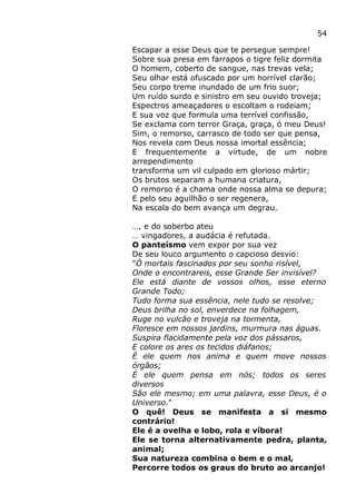 54
Escapar a esse Deus que te persegue sempre!
Sobre sua presa em farrapos o tigre feliz dormita
O homem, coberto de sangue, nas trevas vela;
Seu olhar está ofuscado por um horrível clarão;
Seu corpo treme inundado de um frio suor;
Um ruído surdo e sinistro em seu ouvido troveja;
Espectros ameaçadores o escoltam o rodeiam;
E sua voz que formula uma terrível confissão,
Se exclama com terror Graça, graça, ó meu Deus!
Sim, o remorso, carrasco de todo ser que pensa,
Nos revela com Deus nossa imortal essência;
E frequentemente a virtude, de um nobre
arrependimento
transforma um vil culpado em glorioso mártir;
Os brutos separam a humana criatura,
O remorso é a chama onde nossa alma se depura;
E pelo seu aguilhão o ser regenera,
Na escala do bem avança um degrau.
…, e do soberbo ateu
… vingadores, a audácia é refutada.
O panteísmo vem expor por sua vez
De seu louco argumento o capcioso desvio:
"Ó mortais fascinados por seu sonho risível,
Onde o encontrareis, esse Grande Ser invisível?
Ele está diante de vossos olhos, esse eterno
Grande Todo;
Tudo forma sua essência, nele tudo se resolve;
Deus brilha no sol, enverdece na folhagem,
Ruge no vulcão e troveja na tormenta,
Floresce em nossos jardins, murmura nas águas.
Suspira flacidamente pela voz dos pássaros,
E colore os ares os tecidos diáfanos;
É ele quem nos anima e quem move nossos
órgãos;
É ele quem pensa em nós; todos os seres
diversos
São ele mesmo; em uma palavra, esse Deus, é o
Universo."
O quê! Deus se manifesta a si mesmo
contrário!
Ele é a ovelha e lobo, rola e víbora!
Ele se torna alternativamente pedra, planta,
animal;
Sua natureza combina o bem e o mal,
Percorre todos os graus do bruto ao arcanjo!
 