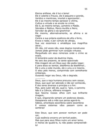 55
Eterna antítese, ele é luz e lama!
Ele é valente e frouxo, ele é pequeno e grande,
Verídico e mentiroso, imortal e agonizante!..
Ele é ao mesmo tempo opressor e vítima,
Cultiva a virtude e se enrola no crime;
Ele é, ao mesmo tempo, Lametrie e Platão.
Sócrates e Melitus, Marco Aurélio e Nero;
Servidor da glória e da ignomínia!
Ele mesmo, alternativamente, se afirma e se
nega!
Contra a sua própria essência ele afia o ferro,
Evoca o nada; e por cúmulo do ultraje,
Sua voz escarnece e amaldiçoa sua magnífica
obra!..
Oh não, mil vezes não, esse dogma monstruoso
Jamais pôde germinar num coração virtuoso.
Mergulhado em seus remorsos onde o crime se
expia,
O temerário autor da doutrina ímpia,
No seio dos prazeres, se sente apavorado
Pela imagem de um Deus que não podia negar;
E para disso se isentar, blasfêmia da blasfêmia!..
Ele o uniu a este mundo, ele o uniu a si mesmo.
O ateu pelo menos, comprimido com semelhante
embaraço,
Ousando negar seu Deus, não o degrada.
.............
Deus, que a raça humana procurou sem cessar,
Deus, que quer ser adorado e não ser conhecido,
É dos seres diversos o princípio e o fim:
Mas, para subir até ele, qual é, "pois, o caminho
Não é a Ciência, efêmera miragem
Que fascina nossos olhos com sua brilhante
imagem,
E que, enganando sempre um poderoso desejo,
Desaparece sob a mão que pensa agarrá-lo.
Sábios, amontoais escombros sobre escombros
E vossos sistemas vãos passam como as
sombras!
Este Deus; que sem perecer nenhum ser pode
ver,
Cuja essência encerra um terrível poder,
Mas que para seus filhos nutre um amor temo,
A menos de igualá-lo, tu não podes compreendê-
lo!
 