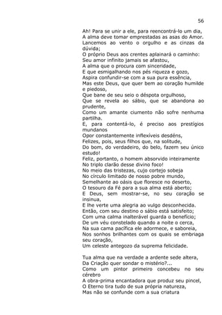 56
Ah! Para se unir a ele, para reencontrá-lo um dia,
A alma deve tomar emprestadas as asas do Amor.
Lancemos ao vento o orgulho e as cinzas da
dúvida;
O próprio Deus aos crentes aplainará o caminho:
Seu amor infinito jamais se afastou,
A alma que o procura com sinceridade,
E que esmigalhando nos pés riqueza e gozo,
Aspira confundir-se com a sua pura essência,
Mas este Deus, que quer bem ao coração humilde
e piedoso,
Que bane de seu seio o déspota orgulhoso,
Que se revela ao sábio, que se abandona ao
prudente,
Como um amante ciumento não sofre nenhuma
partilha.
E, para contentá-lo, é preciso aos prestígios
mundanos
Opor constantemente inflexíveis desdéns,
Felizes, pois, seus filhos que, na solitude,
Do bom, do verdadeiro, do belo, fazem seu único
estudo!
Feliz, portanto, o homem absorvido inteiramente
No triplo clarão desse divino foco!
No meio das tristezas, cujo cortejo sobeja
No círculo limitado de nosso pobre mundo,
Semelhante ao oásis que floresce no deserto,
O tesouro da Fé para a sua alma está aberto;
E Deus, sem mostrar-se, no seu coração se
insinua,
E lhe verte uma alegria ao vulgo desconhecida.
Então, com seu destino o sábio está satisfeito;
Com uma calma inalterável guarda o benefício;
De um véu constelado quando a noite o cerca,
Na sua cama pacífica ele adormece, e saboreia,
Nos sonhos brilhantes com os quais se embriaga
seu coração,
Um celeste antegozo da suprema felicidade.
Tua alma que na verdade a ardente sede altera,
Da Criação quer sondar o mistério?...
Como um pintor primeiro concebeu no seu
cérebro
A obra-prima encantadora que produz seu pincel,
O Eterno tira tudo de sua própria natureza,
Mas não se confunde com a sua criatura
 