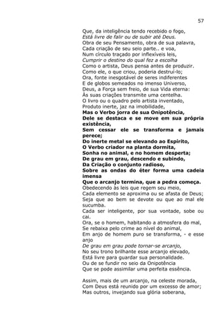 57
Que, da inteligência tendo recebido o fogo,
Está livre de falir ou de subir até Deus.
Obra de seu Pensamento, obra de sua palavra,
Cada criação de seu seio parte.. e voa,
Num círculo traçado por inflexíveis leis,
Cumprir o destino do qual fez a escolha
Como o artista, Deus pensa antes de produzir.
Como ele, o que criou, poderia destruí-lo;
Ora, fonte inesgotável de seres indiferentes
E de globos semeados no imenso Universo,
Deus, a Força sem freio, de sua Vida eterna:
Às suas criações transmite uma centelha.
O livro ou o quadro pelo artista inventado,
Produto inerte, jaz na imobilidade,
Mas o Verbo jorra de sua Onipotência,
Dele se destaca e se move em sua própria
existência,
Sem cessar ele se transforma e jamais
perece;
Do inerte metal se elevando ao Espírito,
O Verbo criador na planta dormita,
Sonha no animal, e no homem desperta;
De grau em grau, descendo e subindo,
Da Criação o conjunto radioso,
Sobre as ondas do éter forma uma cadeia
imensa
Que o arcanjo termina, que a pedra começa.
Obedecendo às leis que regem seu meio,
Cada elemento se aproxima ou se afasta de Deus;
Seja que ao bem se devote ou que ao mal ele
sucumba.
Cada ser inteligente, por sua vontade, sobe ou
cai.
Ora, se o homem, habitando a atmosfera do mal,
Se rebaixa pelo crime ao nível do animal,
Em anjo de homem puro se transforma, - e esse
anjo
De grau em grau pode tornar-se arcanjo,
No seu trono brilhante esse arcanjo elevado,
Está livre para guardar sua personalidade.
Ou de se fundir no seio da Onipotência
Que se pode assimilar uma perfeita essência.
Assim, mais de um arcanjo, na celeste morada,
Com Deus está reunido por um excesso de amor;
Mas outros, invejando sua glória soberana,
 