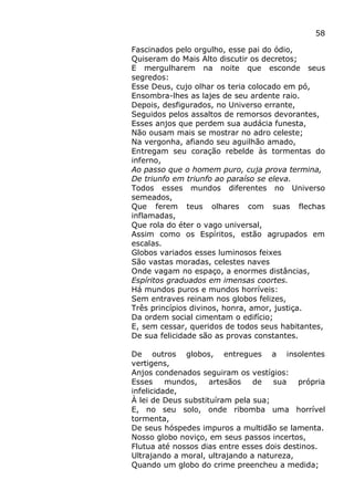 58
Fascinados pelo orgulho, esse pai do ódio,
Quiseram do Mais Alto discutir os decretos;
E mergulharem na noite que esconde seus
segredos:
Esse Deus, cujo olhar os teria colocado em pó,
Ensombra-lhes as lajes de seu ardente raio.
Depois, desfigurados, no Universo errante,
Seguidos pelos assaltos de remorsos devorantes,
Esses anjos que perdem sua audácia funesta,
Não ousam mais se mostrar no adro celeste;
Na vergonha, afiando seu aguilhão amado,
Entregam seu coração rebelde às tormentas do
inferno,
Ao passo que o homem puro, cuja prova termina,
De triunfo em triunfo ao paraíso se eleva.
Todos esses mundos diferentes no Universo
semeados,
Que ferem teus olhares com suas flechas
inflamadas,
Que rola do éter o vago universal,
Assim como os Espíritos, estão agrupados em
escalas.
Globos variados esses luminosos feixes
São vastas moradas, celestes naves
Onde vagam no espaço, a enormes distâncias,
Espíritos graduados em imensas coortes.
Há mundos puros e mundos horríveis:
Sem entraves reinam nos globos felizes,
Três princípios divinos, honra, amor, justiça.
Da ordem social cimentam o edifício;
E, sem cessar, queridos de todos seus habitantes,
De sua felicidade são as provas constantes.
De outros globos, entregues a insolentes
vertigens,
Anjos condenados seguiram os vestígios:
Esses mundos, artesãos de sua própria
infelicidade,
À lei de Deus substituíram pela sua;
E, no seu solo, onde ribomba uma horrível
tormenta,
De seus hóspedes impuros a multidão se lamenta.
Nosso globo noviço, em seus passos incertos,
Flutua até nossos dias entre esses dois destinos.
Ultrajando a moral, ultrajando a natureza,
Quando um globo do crime preencheu a medida;
 
