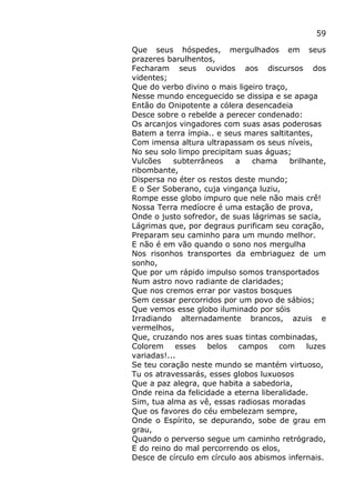 59
Que seus hóspedes, mergulhados em seus
prazeres barulhentos,
Fecharam seus ouvidos aos discursos dos
videntes;
Que do verbo divino o mais ligeiro traço,
Nesse mundo enceguecido se dissipa e se apaga
Então do Onipotente a cólera desencadeia
Desce sobre o rebelde a perecer condenado:
Os arcanjos vingadores com suas asas poderosas
Batem a terra ímpia.. e seus mares saltitantes,
Com imensa altura ultrapassam os seus níveis,
No seu solo limpo precipitam suas águas;
Vulcões subterrâneos a chama brilhante,
ribombante,
Dispersa no éter os restos deste mundo;
E o Ser Soberano, cuja vingança luziu,
Rompe esse globo impuro que nele não mais crê!
Nossa Terra medíocre é uma estação de prova,
Onde o justo sofredor, de suas lágrimas se sacia,
Lágrimas que, por degraus purificam seu coração,
Preparam seu caminho para um mundo melhor.
E não é em vão quando o sono nos mergulha
Nos risonhos transportes da embriaguez de um
sonho,
Que por um rápido impulso somos transportados
Num astro novo radiante de claridades;
Que nos cremos errar por vastos bosques
Sem cessar percorridos por um povo de sábios;
Que vemos esse globo iluminado por sóis
Irradiando alternadamente brancos, azuis e
vermelhos,
Que, cruzando nos ares suas tintas combinadas,
Colorem esses belos campos com luzes
variadas!...
Se teu coração neste mundo se mantém virtuoso,
Tu os atravessarás, esses globos luxuosos
Que a paz alegra, que habita a sabedoria,
Onde reina da felicidade a eterna liberalidade.
Sim, tua alma as vê, essas radiosas moradas
Que os favores do céu embelezam sempre,
Onde o Espírito, se depurando, sobe de grau em
grau,
Quando o perverso segue um caminho retrógrado,
E do reino do mal percorrendo os elos,
Desce de círculo em círculo aos abismos infernais.
 
