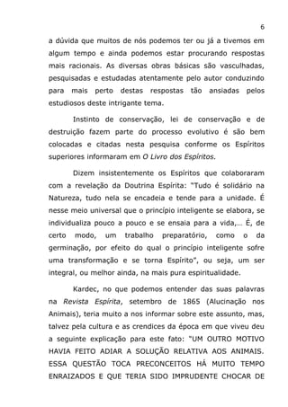 6
a dúvida que muitos de nós podemos ter ou já a tivemos em
algum tempo e ainda podemos estar procurando respostas
mais racionais. As diversas obras básicas são vasculhadas,
pesquisadas e estudadas atentamente pelo autor conduzindo
para mais perto destas respostas tão ansiadas pelos
estudiosos deste intrigante tema.
Instinto de conservação, lei de conservação e de
destruição fazem parte do processo evolutivo é são bem
colocadas e citadas nesta pesquisa conforme os Espíritos
superiores informaram em O Livro dos Espíritos.
Dizem insistentemente os Espíritos que colaboraram
com a revelação da Doutrina Espírita: “Tudo é solidário na
Natureza, tudo nela se encadeia e tende para a unidade. É
nesse meio universal que o princípio inteligente se elabora, se
individualiza pouco a pouco e se ensaia para a vida,… É, de
certo modo, um trabalho preparatório, como o da
germinação, por efeito do qual o princípio inteligente sofre
uma transformação e se torna Espírito”, ou seja, um ser
integral, ou melhor ainda, na mais pura espiritualidade.
Kardec, no que podemos entender das suas palavras
na Revista Espírita, setembro de 1865 (Alucinação nos
Animais), teria muito a nos informar sobre este assunto, mas,
talvez pela cultura e as crendices da época em que viveu deu
a seguinte explicação para este fato: “UM OUTRO MOTIVO
HAVIA FEITO ADIAR A SOLUÇÃO RELATIVA AOS ANIMAIS.
ESSA QUESTÃO TOCA PRECONCEITOS HÁ MUITO TEMPO
ENRAIZADOS E QUE TERIA SIDO IMPRUDENTE CHOCAR DE
 
