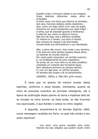 60
Espelho onde o Universo reflete a sua imagem,
Esses destinos diferentes nossa alma os
pressagia.
A alma, essa viva força que domina os sentidos,
Aos seus menores desejos súbito obediente, -
Que, como um fogo cativo num vaso de argila,
Consome em seus transportes sua veste frágil; -
A alma, que do passado guarda a lembrança
E sabe ler por vezes no obscuro futuro,
Não tem do fogo vital a efêmera centelha
Tu mesmo tu o sentes, tua alma é imortal.
Nos campos do espaço e da eternidade,
Conservando sua permanência e sua identidade,
Não, a alma não morre, mas muda o seu domínio,
E de asilo em asilo sempre passeia Nossa alma,
se isolando do mundo exterior,
Por vezes pode conquistar um sentido superior;
E, no arrebatamento do sono magnético,
Se armar de um novo olho ou do dom profético:
Libertada um instante dos terrestres laços,
Sem obstáculo percorre os campos aéreos;
E, com um ágil pulo, no infinito lançada,
Vê através dos corpos e lê no pensamento.
(KARDEC, 1993e, p. 286-293, grifo nosso).
É certo que no poema há mesmo muitas ideias
espíritas, conforme o disse Kardec, entretanto, quanto ao
início do processo evolutivo do princípio inteligente, até a
época de publicação desse poema só havia a hipótese dele ter
se iniciado no reino animal, só mais tarde, se não tivermos
nos equivocado, é que Kardec o coloca no reino vegetal.
A segunda, encontramo-la na Revista Espírita 1865,
numa mensagem recebida em Paris, na qual não consta o seu
autor espiritual:
Vou tocar uma grave questão esta noite,
falando-vos das relações que podem existir entre
 