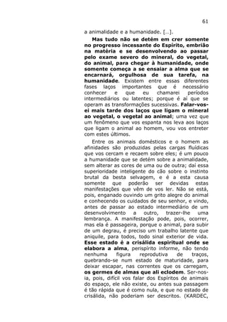 61
a animalidade e a humanidade. […].
Mas tudo não se detém em crer somente
no progresso incessante do Espírito, embrião
na matéria e se desenvolvendo ao passar
pelo exame severo do mineral, do vegetal,
do animal, para chegar à humanidade, onde
somente começa a se ensaiar a alma que se
encarnará, orgulhosa de sua tarefa, na
humanidade. Existem entre essas diferentes
fases laços importantes que é necessário
conhecer e que eu chamarei períodos
intermediários ou latentes; porque é aí que se
operam as transformações sucessivas. Falar-vos-
ei mais tarde dos laços que ligam o mineral
ao vegetal, o vegetal ao animal; uma vez que
um fenômeno que vos espanta nos leva aos laços
que ligam o animal ao homem, vou vos entreter
com estes últimos.
Entre os animais domésticos e o homem as
afinidades são produzidas pelas cargas fluídicas
que vos cercam e recaem sobre eles; é um pouco
a humanidade que se detém sobre a animalidade,
sem alterar as cores de uma ou de outra; daí essa
superioridade inteligente do cão sobre o instinto
brutal da besta selvagem, e é a esta causa
somente que poderão ser devidas estas
manifestações que vêm de vos ler. Não se está,
pois, enganado ouvindo um grito alegre do animal
e conhecendo os cuidados de seu senhor, e vindo,
antes de passar ao estado intermediário de um
desenvolvimento a outro, trazer-lhe uma
lembrança. A manifestação pode, pois, ocorrer,
mas ela é passageira, porque o animal, para subir
de um degrau, é preciso um trabalho latente que
aniquile, para todos, todo sinal exterior de vida.
Esse estado é a crisálida espiritual onde se
elabora a alma, perispírito informe, não tendo
nenhuma figura reprodutiva de traços,
quebrando-se num estado de maturidade, para
deixar escapar, nas correntes que os carregam,
os germes de almas que ali eclodem. Ser-nos-
ia, pois, difícil vos falar dos Espíritos de animais
do espaço, ele não existe, ou antes sua passagem
é tão rápida que é como nula, e que no estado de
crisálida, não poderiam ser descritos. (KARDEC,
 