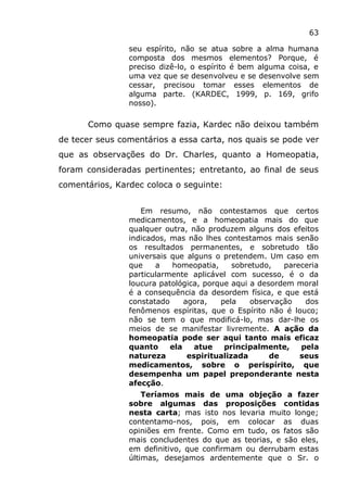 63
seu espírito, não se atua sobre a alma humana
composta dos mesmos elementos? Porque, é
preciso dizê-lo, o espírito é bem alguma coisa, e
uma vez que se desenvolveu e se desenvolve sem
cessar, precisou tomar esses elementos de
alguma parte. (KARDEC, 1999, p. 169, grifo
nosso).
Como quase sempre fazia, Kardec não deixou também
de tecer seus comentários a essa carta, nos quais se pode ver
que as observações do Dr. Charles, quanto a Homeopatia,
foram consideradas pertinentes; entretanto, ao final de seus
comentários, Kardec coloca o seguinte:
Em resumo, não contestamos que certos
medicamentos, e a homeopatia mais do que
qualquer outra, não produzem alguns dos efeitos
indicados, mas não lhes contestamos mais senão
os resultados permanentes, e sobretudo tão
universais que alguns o pretendem. Um caso em
que a homeopatia, sobretudo, pareceria
particularmente aplicável com sucesso, é o da
loucura patológica, porque aqui a desordem moral
é a consequência da desordem física, e que está
constatado agora, pela observação dos
fenômenos espíritas, que o Espírito não é louco;
não se tem o que modificá-lo, mas dar-lhe os
meios de se manifestar livremente. A ação da
homeopatia pode ser aqui tanto mais eficaz
quanto ela atue principalmente, pela
natureza espiritualizada de seus
medicamentos, sobre o perispírito, que
desempenha um papel preponderante nesta
afecção.
Teríamos mais de uma objeção a fazer
sobre algumas das proposições contidas
nesta carta; mas isto nos levaria muito longe;
contentamo-nos, pois, em colocar as duas
opiniões em frente. Como em tudo, os fatos são
mais concludentes do que as teorias, e são eles,
em definitivo, que confirmam ou derrubam estas
últimas, desejamos ardentemente que o Sr. o
 