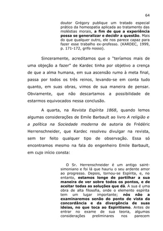 64
doutor Grégory publique um tratado especial
prático da homeopatia aplicada ao tratamento das
moléstias morais, a fim de que a experiência
possa se generalizar e decidir a questão. Mais
do que qualquer outro, ele nos parece capaz para
fazer esse trabalho ex-professo. (KARDEC, 1999,
p. 171-172, grifo nosso).
Sinceramente, acreditamos que o “teríamos mais de
uma objeção a fazer” de Kardec tinha por objetivo a crença
de que a alma humana, em sua ascensão rumo à meta final,
passa por todos os três reinos, levando-se em conta tudo
quanto, em suas obras, vimos de sua maneira de pensar.
Obviamente, que não descartamos a possibilidade de
estarmos equivocados nessa conclusão.
A quarta, na Revista Espírita 1868, quando lemos
algumas considerações de Emile Barbault ao livro A religião e
a política na Sociedade moderna de autoria de Frédéric
Herrenschneider, que Kardec resolveu divulgar na revista,
sem ter feito qualquer tipo de observação. Essa só
encontramos mesmo na fala do engenheiro Emile Barbault,
em cujo início consta:
O Sr. Herrenschneider é um antigo saint-
simoniano e foi lá que hauriu o seu ardente amor
ao progresso. Depois, tornou-se Espírita, e, no
entanto, estamos longe de partilhar a sua
maneira de ver sobre todos os pontos, e de
aceitar todas as soluções que dá. A sua é uma
obra de alta filosofia, onde o elemento espírita
tem um lugar importante; nós não a
examinaremos senão do ponto de vista da
concordância e da divergência de suas
ideias, no que toca ao Espiritismo. Antes de
entrar no exame de sua teoria, algumas
considerações preliminares nos parecem
 