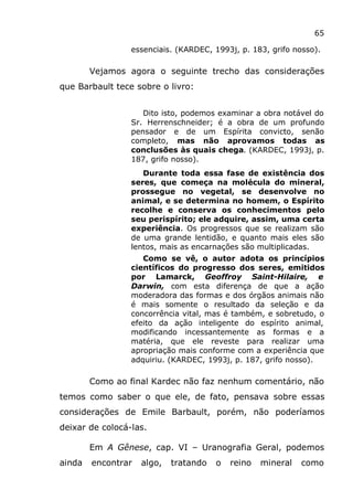 65
essenciais. (KARDEC, 1993j, p. 183, grifo nosso).
Vejamos agora o seguinte trecho das considerações
que Barbault tece sobre o livro:
Dito isto, podemos examinar a obra notável do
Sr. Herrenschneider; é a obra de um profundo
pensador e de um Espírita convicto, senão
completo, mas não aprovamos todas as
conclusões às quais chega. (KARDEC, 1993j, p.
187, grifo nosso).
Durante toda essa fase de existência dos
seres, que começa na molécula do mineral,
prossegue no vegetal, se desenvolve no
animal, e se determina no homem, o Espírito
recolhe e conserva os conhecimentos pelo
seu perispírito; ele adquire, assim, uma certa
experiência. Os progressos que se realizam são
de uma grande lentidão, e quanto mais eles são
lentos, mais as encarnações são multiplicadas.
Como se vê, o autor adota os princípios
científicos do progresso dos seres, emitidos
por Lamarck, Geoffroy Saint-Hilaire, e
Darwin, com esta diferença de que a ação
moderadora das formas e dos órgãos animais não
é mais somente o resultado da seleção e da
concorrência vital, mas é também, e sobretudo, o
efeito da ação inteligente do espírito animal,
modificando incessantemente as formas e a
matéria, que ele reveste para realizar uma
apropriação mais conforme com a experiência que
adquiriu. (KARDEC, 1993j, p. 187, grifo nosso).
Como ao final Kardec não faz nenhum comentário, não
temos como saber o que ele, de fato, pensava sobre essas
considerações de Emile Barbault, porém, não poderíamos
deixar de colocá-las.
Em A Gênese, cap. VI – Uranografia Geral, podemos
ainda encontrar algo, tratando o reino mineral como
 
