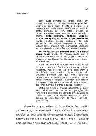 66
“criatura”:
Esse fluido penetra os corpos, como um
oceano imenso. É nele que reside o princípio
vital que dá origem à vida dos seres e a
perpétua em cada globo, conforme a condição
deste, princípio que, em estado latente, se
conserva adormecido onde a voz de um ser não o
chama. Toda criatura, mineral, vegetal,
animal ou qualquer outra – porquanto há
muitos outros reinos naturais, de cuja
existência nem sequer suspeitais – sabe, em
virtude desse princípio vital e universal, apropriar
as condições de sua existência e de sua duração.
As moléculas do mineral têm uma certa
soma dessa vida, do mesmo modo que a
semente do embrião, e se grupam, como no
organismo, em figuras simétricas que constituem
os indivíduos.
Muito importa nos compenetremos da noção
de que a matéria cósmica primitiva se achava
revestida, não só das leis que asseguram a
estabilidade dos mundos, como também do
universal princípio vital que forma gerações
espontâneas em cada mundo, à medida que se
apresentam as condições da existência sucessiva
dos seres e quando soa a hora do aparecimento
dos filhos da vida, durante o período criador.
Efetua-se assim a criação universal. É, pois,
exato dizer-se que, sendo as operações da
Natureza a expressão da vontade divina, Deus há
criado sempre, cria incessantemente e nunca
deixará de criar. (KARDEC, 2007e, p. 135-136,
grifo nosso).
O problema, que reside aqui, é que Kardec fez questão
de fazer a seguinte observação: “Este capítulo é textualmente
extraído de uma série de comunicações ditadas à Sociedade
Espírita de Paris, em 1862 e 1863, sob o título – Estudos
uranográficos e assinadas GALILEU. Médium: C. F.” (KARDEC,
 
