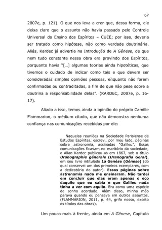 67
2007e, p. 121). O que nos leva a crer que, dessa forma, ele
deixa claro que o assunto não havia passado pelo Controle
Universal do Ensino dos Espíritos – CUEE; por isso, deveria
ser tratado como hipótese, não como verdade doutrinária.
Aliás, Kardec já advertia na Introdução de A Gênese, de que
nem tudo constante nessa obra era provindo dos Espíritos,
porquanto havia “[…] algumas teorias ainda hipotéticas, que
tivemos o cuidado de indicar como tais e que devem ser
consideradas simples opiniões pessoas, enquanto não forem
confirmadas ou contraditadas, a fim de que não pese sobre a
doutrina a responsabilidade delas”. (KARDEC, 2007e, p. 16-
17).
Aliado a isso, temos ainda a opinião do próprio Camille
Flammarion, o médium citado, que não demonstra nenhuma
confiança nas comunicações recebidas por ele:
Naquelas reuniões na Sociedade Parisiense de
Estudos Espíritas, escrevi, por meu lado, páginas
sobre astronomia, assinadas “Galileu”. Essas
comunicações ficavam no escritório da sociedade,
e Allan Kardec publicou-as em 1867, sob o título
Uranographie génerale (Uranografia Geral),
em seu livro intitulado La Genèse (Gênese) (do
qual conservei um dos primeiros exemplares, com
a dedicatória do autor). Essas páginas sobre
astronomia nada me ensinaram. Não tardei
em concluir que elas eram apenas o eco
daquilo que eu sabia e que Galileu nada
tinha a ver com aquilo. Era como uma espécie
de sonho acordado. Além disso, minha mão
parava quando eu pensava em outros assuntos.
(FLAMMARION, 2011, p. 44, grifo nosso, exceto
os títulos das obras).
Um pouco mais à frente, ainda em A Gênese, Capítulo
 