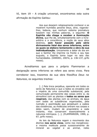 68
VI, item 19 – A criação universal, encontramos esta outra
afirmação do Espírito Galileu:
Aos que desejem religiosamente conhecer e se
mostrem humildes perante Deus, direi, rogando-
lhes, todavia, que nenhum sistema prematuro
baseiem nas minhas palavras, o seguinte: O
Espírito não chega a receber a iluminação
divina, que lhe dá, simultaneamente com o livre-
arbítrio e a consciência, a noção de seus altos
destinos, sem haver passado pela série
divinamente fatal dos seres inferiores, entre
os quais se elabora lentamente a obra da sua
individualização. Unicamente a datar do dia em
que o Senhor lhe imprime na fronte o seu tipo
augusto, o Espírito toma lugar no seio das
humanidades. (KARDEC, 2007e, p. 136-137, grifo
nosso).
Acreditamos que para o próprio Flammarion a
designação seres inferiores se refere aos seres vivos. Para
corroborar isso, trazemos da sua obra filosófica Deus na
Natureza, os seguintes trechos:
[…] Pela troca perpétua, operante em todos os
seres da Natureza e que a todos os encadeia sob
o império de uma comunhão substancial, pela
comunicação permanente das coisas entre si, da
atmosfera com as plantas e todos os seres que
respiram, das plantas com os animais, da água
com todas as substâncias organizadas, pela
nutrição e assimilação que perpetuam a cadeia
das existências, as moléculas entram nos corpos e
deles saem, mudam de proprietário a cada
instante, mas conservam essencialmente a
natureza intrínseca. […]. (FLAMMARION, 1990, p.
67, grifo nosso).
As leis da Natureza regem o movimento dos
átomos nos seres vivos, como nos inorgânicos:
a mesma molécula passa sucessivamente do
mineral ao vegetal e ao animal, neles
 