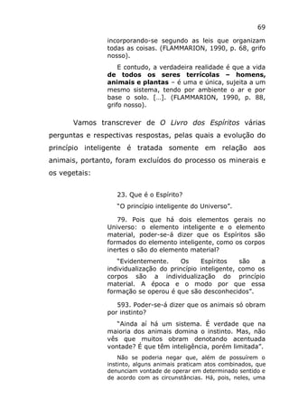 69
incorporando-se segundo as leis que organizam
todas as coisas. (FLAMMARION, 1990, p. 68, grifo
nosso).
E contudo, a verdadeira realidade é que a vida
de todos os seres terrícolas – homens,
animais e plantas – é uma e única, sujeita a um
mesmo sistema, tendo por ambiente o ar e por
base o solo. […]. (FLAMMARION, 1990, p. 88,
grifo nosso).
Vamos transcrever de O Livro dos Espíritos várias
perguntas e respectivas respostas, pelas quais a evolução do
princípio inteligente é tratada somente em relação aos
animais, portanto, foram excluídos do processo os minerais e
os vegetais:
23. Que é o Espírito?
“O princípio inteligente do Universo”.
79. Pois que há dois elementos gerais no
Universo: o elemento inteligente e o elemento
material, poder-se-á dizer que os Espíritos são
formados do elemento inteligente, como os corpos
inertes o são do elemento material?
“Evidentemente. Os Espíritos são a
individualização do princípio inteligente, como os
corpos são a individualização do princípio
material. A época e o modo por que essa
formação se operou é que são desconhecidos”.
593. Poder-se-á dizer que os animais só obram
por instinto?
“Ainda aí há um sistema. É verdade que na
maioria dos animais domina o instinto. Mas, não
vês que muitos obram denotando acentuada
vontade? É que têm inteligência, porém limitada”.
Não se poderia negar que, além de possuírem o
instinto, alguns animais praticam atos combinados, que
denunciam vontade de operar em determinado sentido e
de acordo com as circunstâncias. Há, pois, neles, uma
 