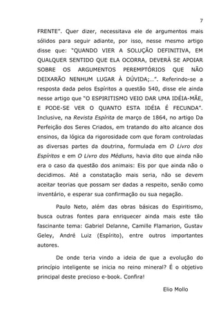 7
FRENTE”. Quer dizer, necessitava ele de argumentos mais
sólidos para seguir adiante, por isso, nesse mesmo artigo
disse que: “QUANDO VIER A SOLUÇÃO DEFINITIVA, EM
QUALQUER SENTIDO QUE ELA OCORRA, DEVERÁ SE APOIAR
SOBRE OS ARGUMENTOS PEREMPTÓRIOS QUE NÃO
DEIXARÃO NENHUM LUGAR À DÚVIDA;…”. Referindo-se a
resposta dada pelos Espíritos a questão 540, disse ele ainda
nesse artigo que “O ESPIRITISMO VEIO DAR UMA IDÉIA-MÃE,
E PODE-SE VER O QUANTO ESTA IDÉIA É FECUNDA”.
Inclusive, na Revista Espírita de março de 1864, no artigo Da
Perfeição dos Seres Criados, em tratando do alto alcance dos
ensinos, da lógica da rigorosidade com que foram controladas
as diversas partes da doutrina, formulada em O Livro dos
Espíritos e em O Livro dos Médiuns, havia dito que ainda não
era o caso da questão dos animais: Eis por que ainda não o
decidimos. Até a constatação mais seria, não se devem
aceitar teorias que possam ser dadas a respeito, senão como
inventário, e esperar sua confirmação ou sua negação.
Paulo Neto, além das obras básicas do Espiritismo,
busca outras fontes para enriquecer ainda mais este tão
fascinante tema: Gabriel Delanne, Camille Flamarion, Gustav
Geley, André Luiz (Espírito), entre outros importantes
autores.
De onde teria vindo a ideia de que a evolução do
princípio inteligente se inicia no reino mineral? É o objetivo
principal deste precioso e-book. Confira!
Elio Mollo
 