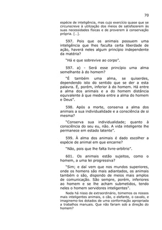 70
espécie de inteligência, mas cujo exercício quase que se
circunscreve à utilização dos meios de satisfazerem às
suas necessidades físicas e de proverem à conservação
própria. […].
597. Pois que os animais possuem uma
inteligência que lhes faculta certa liberdade de
ação, haverá neles algum princípio independente
da matéria?
“Há e que sobrevive ao corpo”.
597. a) - Será esse princípio uma alma
semelhante à do homem?
“É também uma alma, se quiserdes,
dependendo isto do sentido que se der a esta
palavra. É, porém, inferior à do homem. Há entre
a alma dos animais e a do homem distância
equivalente à que medeia entre a alma do homem
e Deus”.
598. Após a morte, conserva a alma dos
animais a sua individualidade e a consciência de si
mesma?
“Conserva sua individualidade; quanto à
consciência do seu eu, não. A vida inteligente lhe
permanece em estado latente”.
599. À alma dos animais é dado escolher a
espécie de animal em que encarne?
“Não, pois que lhe falta livre-arbítrio”.
601. Os animais estão sujeitos, como o
homem, a uma lei progressiva?
“Sim; e daí vem que nos mundos superiores,
onde os homens são mais adiantados, os animais
também o são, dispondo de meios mais amplos
de comunicação. São sempre, porém, inferiores
ao homem e se lhe acham submetidos, tendo
neles o homem servidores inteligentes”.
Nada há nisso de extraordinário, tomemos os nossos
mais inteligentes animais, o cão, o elefante, o cavalo, e
imaginemo-los dotados de uma conformação apropriada
a trabalhos manuais. Que não fariam sob a direção do
homem?
 