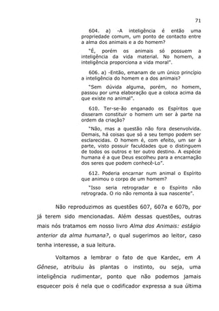 71
604. a) -A inteligência é então uma
propriedade comum, um ponto de contacto entre
a alma dos animais e a do homem?
“É, porém os animais só possuem a
inteligência da vida material. No homem, a
inteligência proporciona a vida moral”.
606. a) -Então, emanam de um único princípio
a inteligência do homem e a dos animais?
“Sem dúvida alguma, porém, no homem,
passou por uma elaboração que a coloca acima da
que existe no animal”.
610. Ter-se-ão enganado os Espíritos que
disseram constituir o homem um ser à parte na
ordem da criação?
“Não, mas a questão não fora desenvolvida.
Demais, há coisas que só a seu tempo podem ser
esclarecidas. O homem é, com efeito, um ser à
parte, visto possuir faculdades que o distinguem
de todos os outros e ter outro destino. A espécie
humana é a que Deus escolheu para a encarnação
dos seres que podem conhecê-Lo”.
612. Poderia encarnar num animal o Espírito
que animou o corpo de um homem?
“Isso seria retrogradar e o Espírito não
retrograda. O rio não remonta à sua nascente”.
Não reproduzimos as questões 607, 607a e 607b, por
já terem sido mencionadas. Além dessas questões, outras
mais nós tratamos em nosso livro Alma dos Animais: estágio
anterior da alma humana?, o qual sugerimos ao leitor, caso
tenha interesse, a sua leitura.
Voltamos a lembrar o fato de que Kardec, em A
Gênese, atribuiu às plantas o instinto, ou seja, uma
inteligência rudimentar, ponto que não podemos jamais
esquecer pois é nela que o codificador expressa a sua última
 