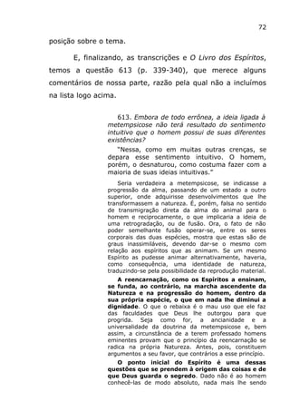 72
posição sobre o tema.
E, finalizando, as transcrições e O Livro dos Espíritos,
temos a questão 613 (p. 339-340), que merece alguns
comentários de nossa parte, razão pela qual não a incluímos
na lista logo acima.
613. Embora de todo errônea, a ideia ligada à
metempsicose não terá resultado do sentimento
intuitivo que o homem possui de suas diferentes
existências?
“Nessa, como em muitas outras crenças, se
depara esse sentimento intuitivo. O homem,
porém, o desnaturou, como costuma fazer com a
maioria de suas ideias intuitivas.”
Seria verdadeira a metempsicose, se indicasse a
progressão da alma, passando de um estado a outro
superior, onde adquirisse desenvolvimentos que lhe
transformassem a natureza. É, porém, falsa no sentido
de transmigração direta da alma do animal para o
homem e reciprocamente, o que implicaria a ideia de
uma retrogradação, ou de fusão. Ora, o fato de não
poder semelhante fusão operar-se, entre os seres
corporais das duas espécies, mostra que estas são de
graus inassimiláveis, devendo dar-se o mesmo com
relação aos espíritos que as animam. Se um mesmo
Espírito as pudesse animar alternativamente, haveria,
como consequência, uma identidade de natureza,
traduzindo-se pela possibilidade da reprodução material.
A reencarnação, como os Espíritos a ensinam,
se funda, ao contrário, na marcha ascendente da
Natureza e na progressão do homem, dentro da
sua própria espécie, o que em nada lhe diminui a
dignidade. O que o rebaixa é o mau uso que ele faz
das faculdades que Deus lhe outorgou para que
progrida. Seja como for, a ancianidade e a
universalidade da doutrina da metempsicose e, bem
assim, a circunstância de a terem professado homens
eminentes provam que o princípio da reencarnação se
radica na própria Natureza. Antes, pois, constituem
argumentos a seu favor, que contrários a esse princípio.
O ponto inicial do Espírito é uma dessas
questões que se prendem à origem das coisas e de
que Deus guarda o segredo. Dado não é ao homem
conhecê-las de modo absoluto, nada mais lhe sendo
 