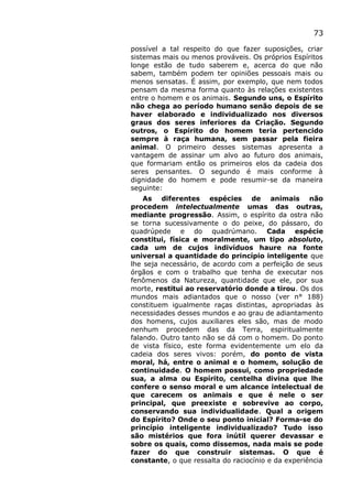 73
possível a tal respeito do que fazer suposições, criar
sistemas mais ou menos prováveis. Os próprios Espíritos
longe estão de tudo saberem e, acerca do que não
sabem, também podem ter opiniões pessoais mais ou
menos sensatas. É assim, por exemplo, que nem todos
pensam da mesma forma quanto às relações existentes
entre o homem e os animais. Segundo uns, o Espírito
não chega ao período humano senão depois de se
haver elaborado e individualizado nos diversos
graus dos seres inferiores da Criação. Segundo
outros, o Espírito do homem teria pertencido
sempre à raça humana, sem passar pela fieira
animal. O primeiro desses sistemas apresenta a
vantagem de assinar um alvo ao futuro dos animais,
que formariam então os primeiros elos da cadeia dos
seres pensantes. O segundo é mais conforme à
dignidade do homem e pode resumir-se da maneira
seguinte:
As diferentes espécies de animais não
procedem intelectualmente umas das outras,
mediante progressão. Assim, o espírito da ostra não
se torna sucessivamente o do peixe, do pássaro, do
quadrúpede e do quadrúmano. Cada espécie
constitui, física e moralmente, um tipo absoluto,
cada um de cujos indivíduos haure na fonte
universal a quantidade do princípio inteligente que
lhe seja necessário, de acordo com a perfeição de seus
órgãos e com o trabalho que tenha de executar nos
fenômenos da Natureza, quantidade que ele, por sua
morte, restitui ao reservatório donde a tirou. Os dos
mundos mais adiantados que o nosso (ver n° 188)
constituem igualmente raças distintas, apropriadas às
necessidades desses mundos e ao grau de adiantamento
dos homens, cujos auxiliares eles são, mas de modo
nenhum procedem das da Terra, espiritualmente
falando. Outro tanto não se dá com o homem. Do ponto
de vista físico, este forma evidentemente um elo da
cadeia dos seres vivos: porém, do ponto de vista
moral, há, entre o animal e o homem, solução de
continuidade. O homem possui, como propriedade
sua, a alma ou Espírito, centelha divina que lhe
confere o senso moral e um alcance intelectual de
que carecem os animais e que é nele o ser
principal, que preexiste e sobrevive ao corpo,
conservando sua individualidade. Qual a origem
do Espírito? Onde o seu ponto inicial? Forma-se do
princípio inteligente individualizado? Tudo isso
são mistérios que fora inútil querer devassar e
sobre os quais, como dissemos, nada mais se pode
fazer do que construir sistemas. O que é
constante, o que ressalta do raciocínio e da experiência
 