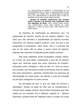 74
é a sobrevivência do Espírito, a conservação de sua
individualidade após a morte, a progressividade de suas
faculdades, seu estado feliz ou desgraçado de acordo
com o seu adiantamento na senda do bem e todas as
verdades morais decorrentes deste princípio.
Quanto às relações misteriosas que existem
entre o homem e os animais, isso, repetimos, está
nos segredos de Deus, como muitas outras coisas,
cujo conhecimento atual nada importa ao nosso
progresso e sobre as quais seria inútil determo-nos.
(grifo nosso).
Os Espíritos da Codificação ao afirmarem que “na
progressão do homem, dentro da sua própria espécie”, fica
claro que não admitem a possibilidade do Espírito humano
reencarnar em alguma espécie anterior, uma vez que a sua
progressão é ascendente. Além disso, não é a primeira fez
que se diz sobre não se saber o ponto inicial do Espírito,
segredo que somente os Espíritos puros podem acessar.
Das duas hipóteses acima levantadas, Kardec coloca-
se a favor de uma delas, exatamente a que dá um destino
digno aos “diversos graus dos seres inferiores da Criação”,
colocando como vantagem o fato de dar um “alvo ao futuro
dos animais, que formariam então os primeiros elos da cadeia
dos seres pensantes”, portanto, ressalvando um equívoco de
interpretação de nossa parte, ele admite o início da evolução
do princípio inteligente no reino animal.
Na afirmação de que “o que em nada lhe diminui a
dignidade”, Kardec só pode ter dito isso se considerasse o
animal como estágio anterior do princípio inteligente que hoje
habita um ser humano. Em A Gênese, capítulo XI – Gênese
Espiritual, quando trata da “Hipótese sobre a origem do corpo
 