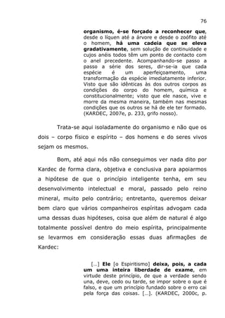 76
organismo, é-se forçado a reconhecer que,
desde o líquen até a árvore e desde o zoófito até
o homem, há uma cadeia que se eleva
gradativamente, sem solução de continuidade e
cujos anéis todos têm um ponto de contacto com
o anel precedente. Acompanhando-se passo a
passo a série dos seres, dir-se-ia que cada
espécie é um aperfeiçoamento, uma
transformação da espécie imediatamente inferior.
Visto que são idênticas às dos outros corpos as
condições do corpo do homem, química e
constitucionalmente; visto que ele nasce, vive e
morre da mesma maneira, também nas mesmas
condições que os outros se há de ele ter formado.
(KARDEC, 2007e, p. 233, grifo nosso).
Trata-se aqui isoladamente do organismo e não que os
dois – corpo físico e espírito – dos homens e do seres vivos
sejam os mesmos.
Bom, até aqui nós não conseguimos ver nada dito por
Kardec de forma clara, objetiva e conclusiva para apoiarmos
a hipótese de que o princípio inteligente tenha, em seu
desenvolvimento intelectual e moral, passado pelo reino
mineral, muito pelo contrário; entretanto, queremos deixar
bem claro que vários companheiros espíritas advogam cada
uma dessas duas hipóteses, coisa que além de natural é algo
totalmente possível dentro do meio espírita, principalmente
se levarmos em consideração essas duas afirmações de
Kardec:
[…] Ele [o Espiritismo] deixa, pois, a cada
um uma inteira liberdade de exame, em
virtude deste princípio, de que a verdade sendo
una, deve, cedo ou tarde, se impor sobre o que é
falso, e que um princípio fundado sobre o erro cai
pela força das coisas. […]. (KARDEC, 2000c, p.
 