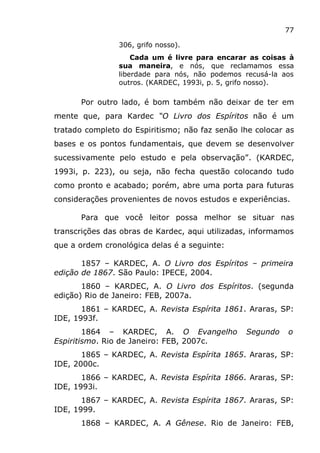 77
306, grifo nosso).
Cada um é livre para encarar as coisas à
sua maneira, e nós, que reclamamos essa
liberdade para nós, não podemos recusá-la aos
outros. (KARDEC, 1993i, p. 5, grifo nosso).
Por outro lado, é bom também não deixar de ter em
mente que, para Kardec “O Livro dos Espíritos não é um
tratado completo do Espiritismo; não faz senão lhe colocar as
bases e os pontos fundamentais, que devem se desenvolver
sucessivamente pelo estudo e pela observação”. (KARDEC,
1993i, p. 223), ou seja, não fecha questão colocando tudo
como pronto e acabado; porém, abre uma porta para futuras
considerações provenientes de novos estudos e experiências.
Para que você leitor possa melhor se situar nas
transcrições das obras de Kardec, aqui utilizadas, informamos
que a ordem cronológica delas é a seguinte:
1857 – KARDEC, A. O Livro dos Espíritos – primeira
edição de 1867. São Paulo: IPECE, 2004.
1860 – KARDEC, A. O Livro dos Espíritos. (segunda
edição) Rio de Janeiro: FEB, 2007a.
1861 – KARDEC, A. Revista Espírita 1861. Araras, SP:
IDE, 1993f.
1864 – KARDEC, A. O Evangelho Segundo o
Espiritismo. Rio de Janeiro: FEB, 2007c.
1865 – KARDEC, A. Revista Espírita 1865. Araras, SP:
IDE, 2000c.
1866 – KARDEC, A. Revista Espírita 1866. Araras, SP:
IDE, 1993i.
1867 – KARDEC, A. Revista Espírita 1867. Araras, SP:
IDE, 1999.
1868 – KARDEC, A. A Gênese. Rio de Janeiro: FEB,
 
