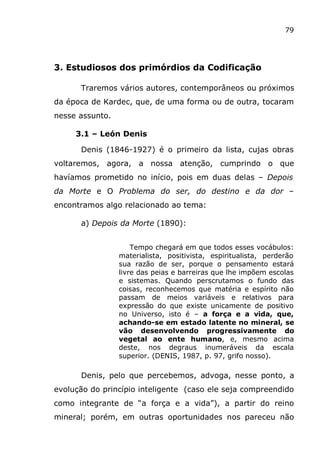 79
3. Estudiosos dos primórdios da Codificação
Traremos vários autores, contemporâneos ou próximos
da época de Kardec, que, de uma forma ou de outra, tocaram
nesse assunto.
3.1 – León Denis
Denis (1846-1927) é o primeiro da lista, cujas obras
voltaremos, agora, a nossa atenção, cumprindo o que
havíamos prometido no início, pois em duas delas – Depois
da Morte e O Problema do ser, do destino e da dor –
encontramos algo relacionado ao tema:
a) Depois da Morte (1890):
Tempo chegará em que todos esses vocábulos:
materialista, positivista, espiritualista, perderão
sua razão de ser, porque o pensamento estará
livre das peias e barreiras que lhe impõem escolas
e sistemas. Quando perscrutamos o fundo das
coisas, reconhecemos que matéria e espírito não
passam de meios variáveis e relativos para
expressão do que existe unicamente de positivo
no Universo, isto é – a força e a vida, que,
achando-se em estado latente no mineral, se
vão desenvolvendo progressivamente do
vegetal ao ente humano, e, mesmo acima
deste, nos degraus inumeráveis da escala
superior. (DENIS, 1987, p. 97, grifo nosso).
Denis, pelo que percebemos, advoga, nesse ponto, a
evolução do princípio inteligente (caso ele seja compreendido
como integrante de “a força e a vida”), a partir do reino
mineral; porém, em outras oportunidades nos pareceu não
 