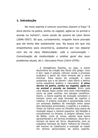 8
1. Introdução
No meio espírita é comum ouvirmos citarem a frase “A
alma dorme na pedra, sonha no vegetal, agita-se no animal e
acorda no homem”, como sendo de autoria de Léon Denis
(1846-1927). Só que, curiosamente, ninguém havia provado
que ele tenha dito exatamente isso. Na busca em que nos
empenhamos para encontrá-la, acabamos por nos deparar
com ela na obra Mediunidade: vida e comunicação –
Conceituação da mediunidade e análise geral dos seus
problemas atuais, de J. Herculano Pires (1914-1979):
A Ontogênese Espírita, ou seja, a teoria
doutrinária da criação dos Seres (Do grego: onto
é Ser; logia é estudo, ciência) revela o processo
evolutivo a partir do reino mineral até o reino
hominal. Essa teoria da evolução é mais
audaciosa que a de Darwin. Léon Denis a definiu
numa sequência poética e naturalista: A alma
dorme na pedra, sonha no vegetal, agita-se
no animal e acorda no homem. Entre cada
uma dessas fases existe uma zona intermediária,
como se pode verificar nos estudos científicos.
Assim, a teoria espírita da evolução considera o
homem como um todo formado de espírito e
matéria. A própria evolução é apresentada como
um processo dialético de interação entre esses
dois elementos primordiais, o espírito e a matéria.
Tanto na Ciência como na Filosofia essa teoria da
evolução segue o mesmo esquema. Na Religião a
encontramos no Oriente. O próprio Gênese, livro
da Bíblia, como já vimos, admite essa teoria
apresentando-a em termos simbólicos: Deus fez o
homem do barro da Terra. Atualmente, com os
trabalhos famosos do Padre Teilhard de Chardin,
até mesmo no Catolicismo a evolução se impôs
em termos aproximados da teoria espírita.
 